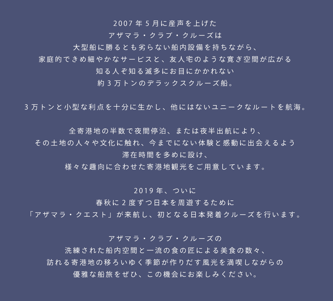 2007年5月に産声を上げた
アザマラ・クラブ・クルーズは
大型船に勝るとも劣らない船内設備を持ちながら、
家庭的できめ細やかなサービスと、
友人宅のような寛ぎ空間が広がる
知る人ぞ知る滅多にお目にかかれない
約3万トンのデラックスクルーズ船。

3万トンと小型な利点を十分に生かし、
他にはないユニークなルートを航海。

全寄港地の半数で夜間停泊、または夜半出航により、
その土地の人々や文化に触れ、
今までにない体験と感動に出会えるよう
滞在時間を多めに設け、
様々な趣向に合わせた寄港地観光をご用意しています。

2019年、ついに
春秋に2度ずつ日本を周遊するために
「アザマラ・クエスト」が来航し、
初となる日本発着クルーズを行います。

アザマラ・クラブ・クルーズの
洗練された船内空間と一流の食の匠による美食の数々、
訪れる寄港地の移ろいゆく季節が作りだす風光を満喫しながらの
優雅な船旅をぜひ、この機会にお楽しみください。