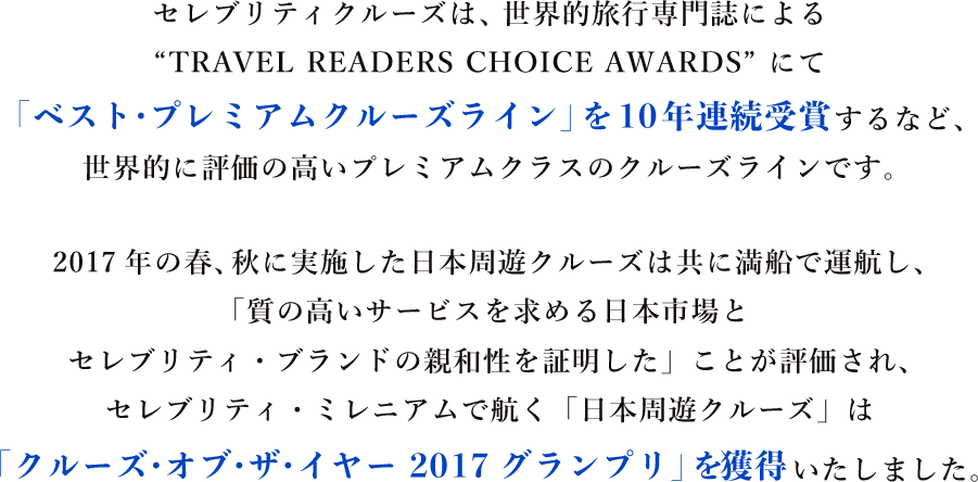 セレブリティクルーズは、世界的旅行専門誌によるTRAVEL READERS CHOICE AWARDS にて　「ベスト・プレミアムクルーズライン」を10年連続受賞するなど、
世界的に評価の高いプレミアムクラスのクルーズラインです。　2017年の春、秋に実施した日本周遊クルーズは共に満船で運航し、
「質の高いサービスを求める日本市場と
セレブリティ・ブランドの親和性を証明した」ことが評価され、
セレブリティ・ミレニアムで航く「日本周遊クルーズ」は「クルーズ・オブ・ザ・イヤー 2017グランプリ」を獲得いたしました。