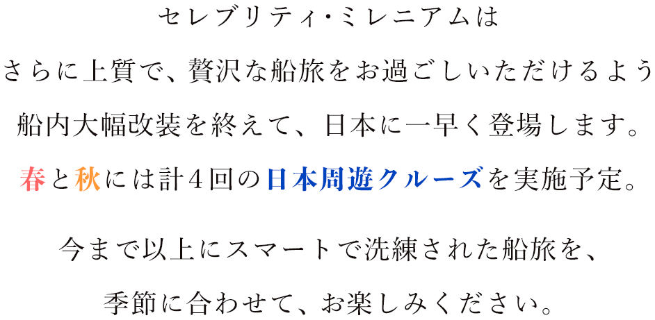 セレブリティ・ミレニアムは
さらに上質で、贅沢な船旅をお過ごしいただけるよう
船内大幅改装を終えて、日本に一早く登場します。
今まで以上にスマートで洗練された船旅を、
季節に合わせて、お楽しみください。