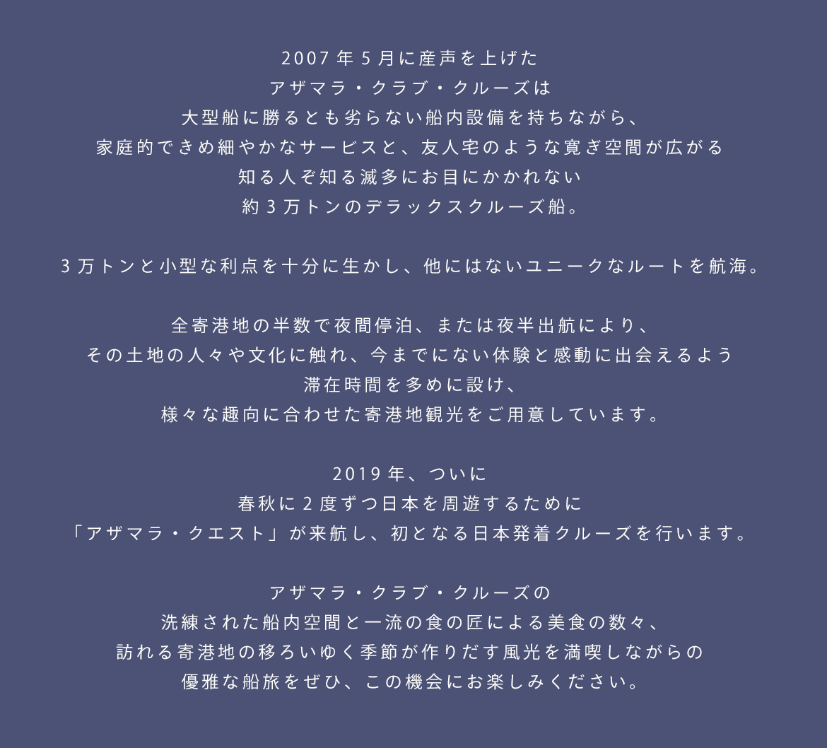 2007年5月に産声を上げた
アザマラ・クラブ・クルーズは
大型船に勝るとも劣らない船内設備を持ちながら、
家庭的できめ細やかなサービスと、
友人宅のような寛ぎ空間が広がる
知る人ぞ知る滅多にお目にかかれない
約3万トンのデラックスクルーズ船。
3万トンと小型な利点を十分に生かし、
他にはないユニークなルートを航海。
全寄港地の半数で夜間停泊、または夜半出航により、
その土地の人々や文化に触れ、
今までにない体験と感動に出会えるよう
滞在時間を多めに設け、
様々な趣向に合わせた寄港地観光をご用意しています。
2019年、ついに
春秋に2度ずつ日本を周遊するために
「アザマラ・クエスト」が来航し、
初となる日本発着クルーズを行います。
アザマラ・クラブ・クルーズの
洗練された船内空間と一流の食の匠による美食の数々、
訪れる寄港地の移ろいゆく季節が作りだす風光を満喫しながらの
優雅な船旅をぜひ、この機会にお楽しみください。