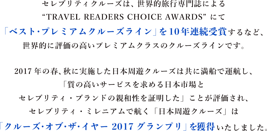 セレブリティクルーズは、世界的旅行専門誌によるTRAVEL READERS CHOICE AWARDS にて 「ベスト・プレミアムクルーズライン」を10年連続受賞するなど、
世界的に評価の高いプレミアムクラスのクルーズラインです。 2017年の春、秋に実施した日本周遊クルーズは共に満船で運航し、
「質の高いサービスを求める日本市場と
セレブリティ・ブランドの親和性を証明した」ことが評価され、
セレブリティ・ミレニアムで航く「日本周遊クルーズ」は「クルーズ・オブ・ザ・イヤー 2017グランプリ」を獲得いたしました。